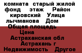 комната, старый жилой фонд, 1 этаж. › Район ­ кировский › Улица ­ лычманова › Дом ­ 25 › Общая площадь ­ 12 › Цена ­ 350 000 - Астраханская обл., Астрахань г. Недвижимость » Другое   